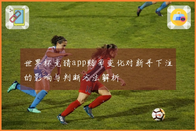 世界杯竞猜app赔率变化对新手下注的影响与判断方法解析
