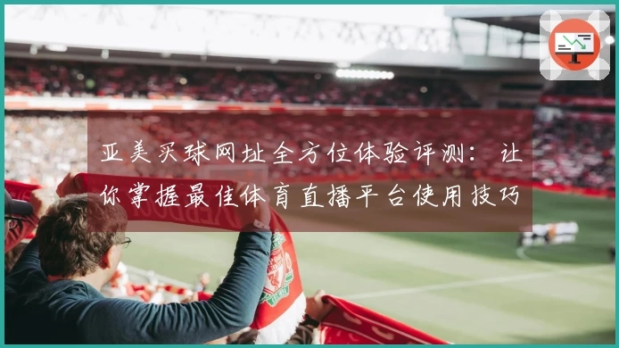 亚美买球网址全方位体验评测:让你掌握最佳体育直播平台使用技巧